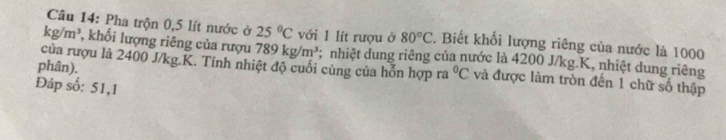 Pha trộn 0,5 lít nước ở 25°C với 1 lít rượu ở 80°C. Biết khối lượng riêng của nước là 1000
kg/m^3 , khối lượng riêng của rượu 789kg/m^3; nhiệt dung riêng của nước là 4200 J/kg. K, nhiệt dung riêng 
phân). 
của rượu lả 2400 J/kg. K. Tính nhiệt độ cuối cùng của hỗn hợp ra°C và được làm tròn đến 1 chữ số thập 
Đáp số: 51,1