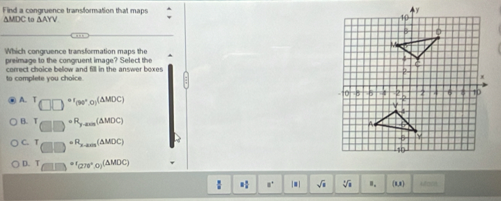 Find a congruence transformation that maps
△ MDC to △ AYV
Which congruence transformation maps the
preimage to the congruent image? Select the 
correct choice below and fill in the answer boxes
to complete you choice.
A. (□ □ )^circ '(90°,0)(△ MDC)
B. T_□ □ circ R_y-axs(△ MDC)
C. T_□ □ circ R_x-ass(△ MDC)
D. T_(□ )circ r_(270°,0)(△ MDC)
 □ /□   □  □ /□   □° | ■ | sqrt(□ ) sqrt[3](□ ) ". (8,8)
