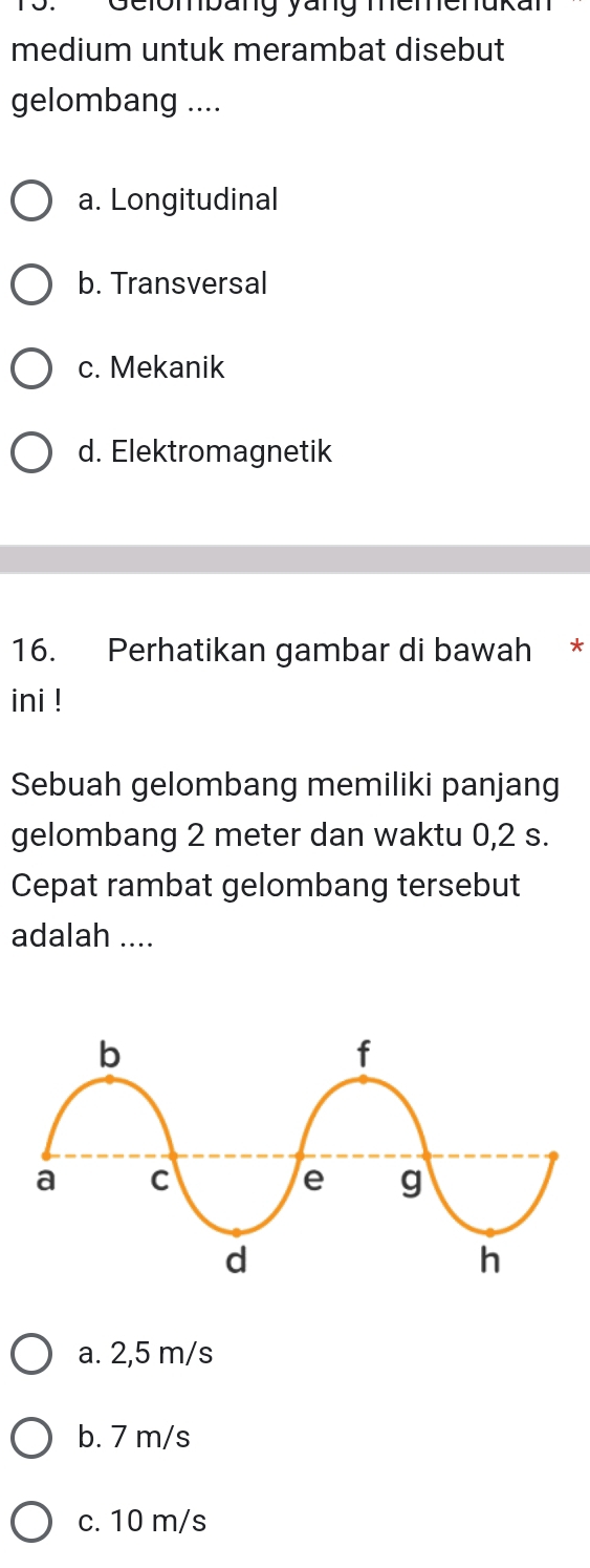 Gelombang yang memenuk?
medium untuk merambat disebut
gelombang ....
a. Longitudinal
b. Transversal
c. Mekanik
d. Elektromagnetik
16. Perhatikan gambar di bawah *
ini !
Sebuah gelombang memiliki panjang
gelombang 2 meter dan waktu 0,2 s.
Cepat rambat gelombang tersebut
adalah ....
a. 2,5 m/s
b. 7 m/s
c. 10 m/s