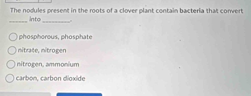 The nodules present in the roots of a clover plant contain bacteria that convert
_into _.
phosphorous, phosphate
nitrate, nitrogen
nitrogen, ammonium
carbon, carbon dioxide