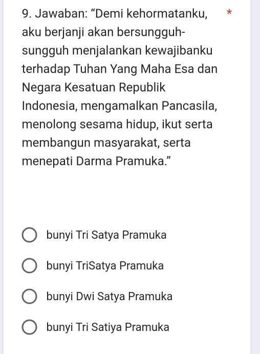 Jawaban: “Demi kehormatanku, *
aku berjanji akan bersungguh-
sungguh menjalankan kewajibanku
terhadap Tuhan Yang Maha Esa dan
Negara Kesatuan Republik
Indonesia, mengamalkan Pancasila,
menolong sesama hidup, ikut serta
membangun masyarakat, serta
menepati Darma Pramuka.”
bunyi Tri Satya Pramuka
bunyi TriSatya Pramuka
bunyi Dwi Satya Pramuka
bunyi Tri Satiya Pramuka