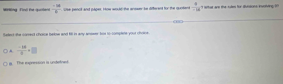 Writing Find the quotient  (-16)/0 . Use pencil and paper. How would the answer be different for the quotient  0/-16  ? What are the rules for divisions involving 0?
Select the correct choice below and fill in any answer box to complete your choice.
A.  (-16)/0 =□
B. The expression is undefined.