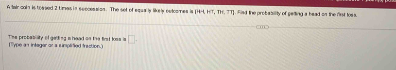 A fair coin is tossed 2 times in succession. The set of equally likely outcomes is (HH,HT,TH,TT). Find the probability of getting a head on the first toss. 
The probability of getting a head on the first toss is □ . 
(Type an integer or a simplified fraction.)