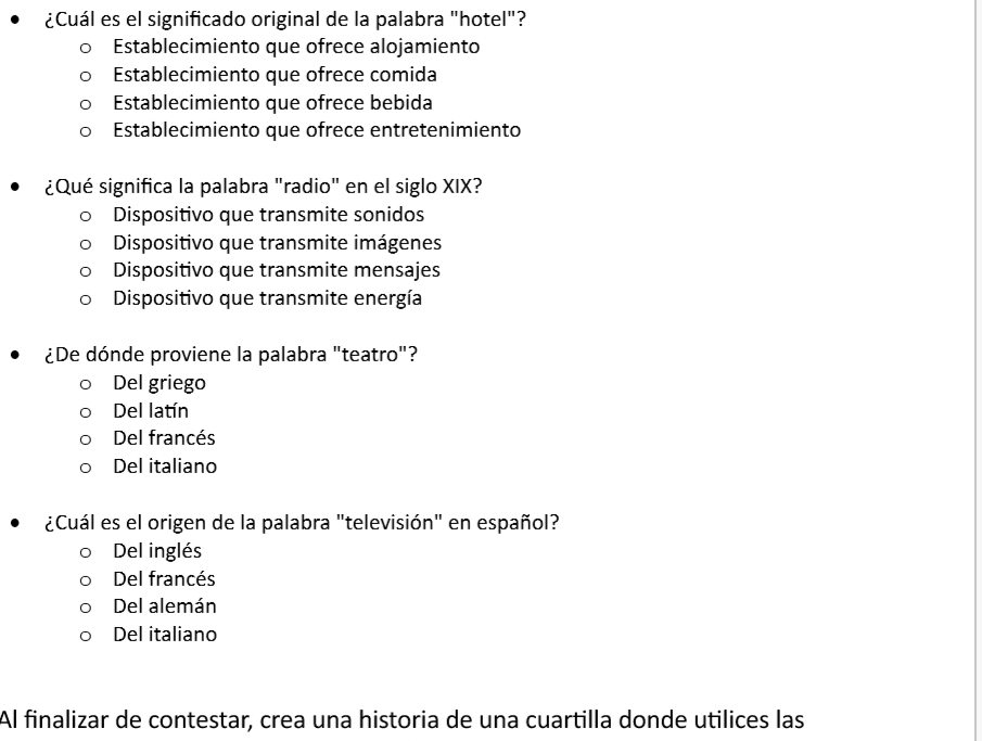 ¿Cuál es el significado original de la palabra "hotel"?
Establecimiento que ofrece alojamiento
Establecimiento que ofrece comida
Establecimiento que ofrece bebida
Establecimiento que ofrece entretenimiento
¿Qué significa la palabra "radio" en el siglo XIX?
Dispositivo que transmite sonidos
Dispositivo que transmite imágenes
Dispositivo que transmite mensajes
Dispositivo que transmite energía
¿De dónde proviene la palabra "teatro"?
Del griego
Del latín
Del francés
Del italiano
¿Cuál es el origen de la palabra "televisión" en español?
Del inglés
Del francés
Del alemán
Del italiano
Al finalizar de contestar, crea una historia de una cuartilla donde utilices las