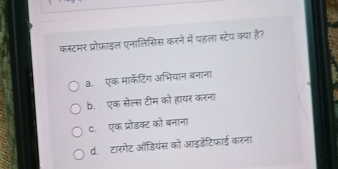 कस्टमर प्रोफ़ाइल एनालिसिस करने में पहला स्टेप क्या है?
a.एक मार्केटिंग अभियान बनाना
b. एक सेल्स टीम को हायर करना
C. एक प्रोडक्ट को बनाना
d. टारगेट ऑडियंस को आइडेंटिफाई करना