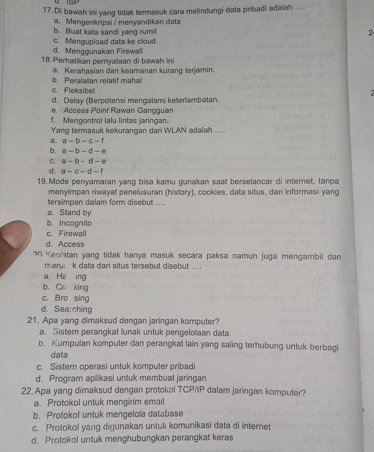 u. ISP
17.Di bawah ini yang tidak termasuk cara melindungi data pribadi adalah ....
a. Mengenkripsi / menyandikan data
b. Buat kata sandi yang rumit 2
c. Mengupload data ke cloud.
d. Menggunakan Firewall
18. Perhatikan pernyataan di bawah ini
a. Kerahasian dan keamanan kurang terjamin.
b. Peralatan relatif mahal
c. Fleksibel 2
d. Delay (Berpotensi mengalami keterlambatan.
e. Access Point Rawan Gangguan
f. Mengontrol lalu lintas jaringan.
Yang termasuk kekurangan dari WLAN adalah ....
a. a-b-c-f
b. a-b-d-e
C. a-b-d-e
d. a-c-d-f
19.Mode penyamaran yang bisa kamu gunakan saat berselancar di internet, tanpa
menyimpan riwayat penelusuran (history), cookies, data situs, dan informasi yang
tersimpan dalam form disebut ....
a. Stand by
b. Incognito
c. Firewall
d. Access
20 Keqiatan yang tidak hanya masuk secara paksa namun juga mengambil dan
meru: k data dari situs tersebut disebut ....
a. Ha ing
b. Cr king
c. Bro sing
d. Searching
21. Apa yang dimaksud dengan jaringan komputer?
a. Sistem perangkat lunak untuk pengelolaan data
b. Kumpulan komputer dan perangkat lain yang saling terhubung untuk berbagi
data
c. Sistem operasi untuk komputer pribadi
d. Program aplikasi untuk membuat jaringan
22.Apa yang dimaksud dengan protokol TCP/IP dalam jaringan komputer?
a. Protokol untuk mengirim email
b. Protokol untuk mengelola database
c. Protokol yang digunakan untuk komunikasi data di internet
d. Protokol untuk menghubungkan perangkat keras