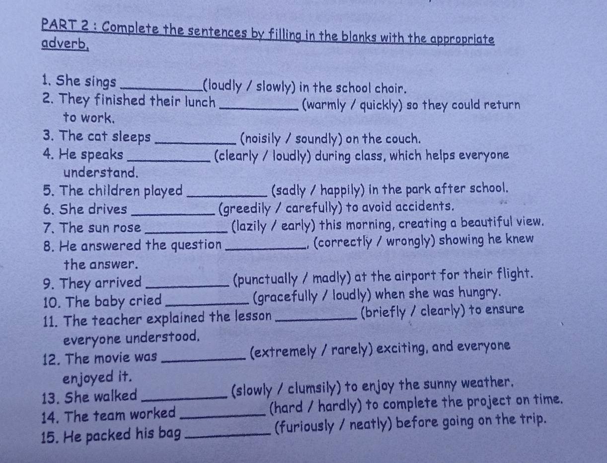 Complete the sentences by filling in the blanks with the appropriate 
adverb, 
1. She sings_ (loudly / slowly) in the school choir. 
2. They finished their lunch _(warmly / quickly) so they could return 
to work. 
3. The cat sleeps _(noisily / soundly) on the couch. 
4. He speaks_ (clearly / loudly) during class, which helps everyone 
understand. 
5. The children played _(sadly / happily) in the park after school. 
6. She drives _(greedily / carefully) to avoid accidents. 
7. The sun rose _(lazily / early) this morning, creating a beautiful view. 
8. He answered the question _, (correctly / wrongly) showing he knew 
the answer. 
9. They arrived _(punctually / madly) at the airport for their flight. 
10. The baby cried _(gracefully / loudly) when she was hungry. 
11. The teacher explained the lesson _(briefly / clearly) to ensure 
everyone understood. 
12. The movie was _(extremely / rarely) exciting, and everyone 
enjoyed it. 
13. She walked _(slowly / clumsily) to enjoy the sunny weather. 
14. The team worked _(hard / hardly) to complete the project on time. 
15. He packed his bag _(furiously / neatly) before going on the trip.