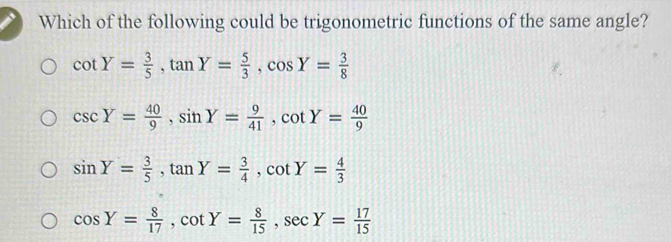 Which of the following could be trigonometric functions of the same angle?
cot Y= 3/5 , tan Y= 5/3 , cos Y= 3/8 
csc Y= 40/9 , sin Y= 9/41 , cot Y= 40/9 
sin Y= 3/5 , tan Y= 3/4 , cot Y= 4/3 
cos Y= 8/17 , cot Y= 8/15 , sec Y= 17/15 