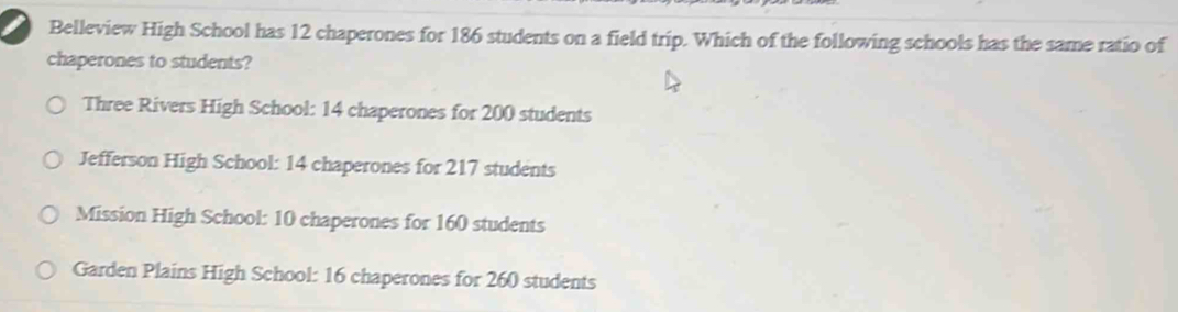 Belleview High School has 12 chaperones for 186 students on a field trip. Which of the following schools has the same ratio of
chaperones to students?
Three Rivers High School: 14 chaperones for 200 students
Jefferson High School: 14 chaperones for 217 students
Mission High School: 10 chaperones for 160 students
Garden Plains High School: 16 chaperones for 260 students