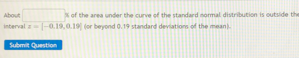 About □ % of the area under the curve of the standard normal distribution is outside the 
interval z=[-0.19,0.19] (or beyond 0.19 standard deviations of the mean). 
Submit Question