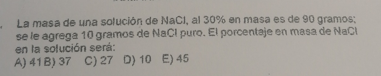 La masa de una solución de NaCI, al 30% en masa es de 90 gramos;
se le agrega 10 gramos de NaCl puro. El porcentaje en masa de NaCl
en la solución será:
A) 41B) 37 C) 27 D) 10 E) 45