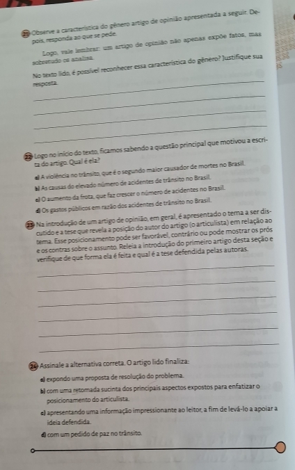 Observe a característica do gênero artigo de opinião apresentada a seguir. De
poís, responda ao que se pede.
5
aobrenudo os analisa  Logo, vale lembrar: um artigo de opinião não apenas expõe fatos, mas
S
_
No texto lido, é possível reconhecer essa característica do gênero? Justifique sua
resposta
_
_
_
do Logo no início do texto, ficamos sabendo a questão principal que motivou a escri-
ta do artigo. Qual é ela?
# A violência no trânsito, que é o segundo maior causador de mortes no Brasil,
E As causas do elevado número de acidentes de trânsito no Brasil.
«) O aumento da frota, que faz crescer o número de acidentes no Brasil.
d Os gastos públicos em ração dos acidentes de trânsito no Brasil.
No Na introdução de um artigo de opinião, em geral, é apresentado o terna a ser dis-
cutido e a tese que revela a posição do autor do artigo (o articulista) em relação ao
tema. Esse posicionamento pode ser favorável, contrário ou pode mostrar os prós
e os contras sobre o assunto. Releia a introdução do primeiro artigo desta seção e
_
verifique de que forma ela é feita e qual é a tese defendida pelas autoras.
_
_
_
_
_
o Assinale a alternativa correta. O artigo lido finaliza:
a) expondo uma proposta de resolução do problema.
b com uma retomada sucinta dos principais aspectos expostos para enfatizar o
posicionamento do articulista.
e) apresentando uma informação impressionante ao leitor, a fim de levá-lo a apoiar a
ideia defendida.
4 com um pedido de paz no trânsito.