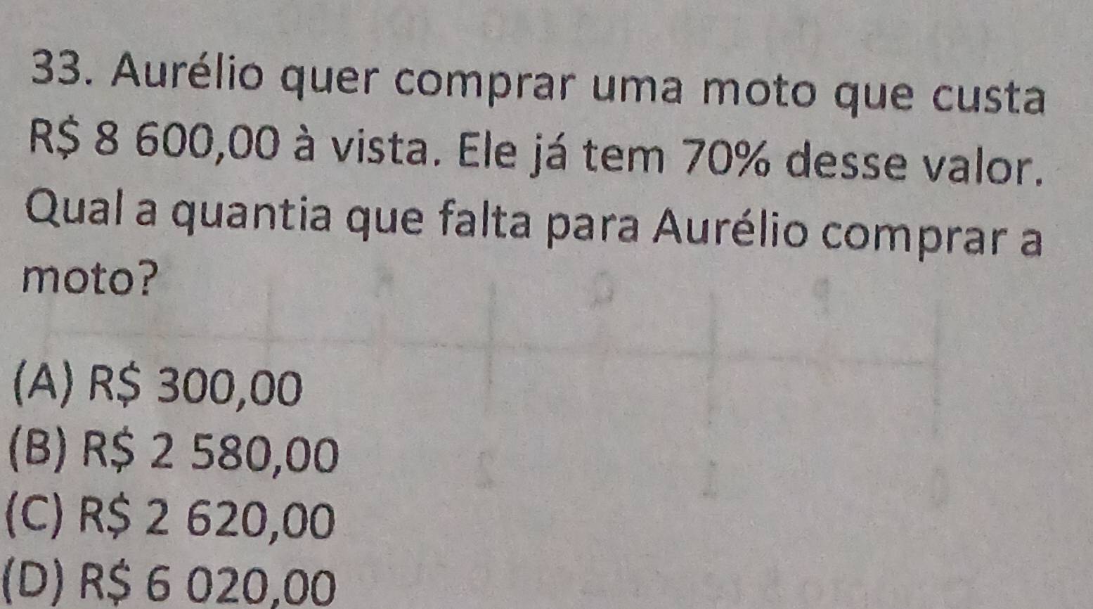 Aurélio quer comprar uma moto que custa
R$ 8 600,00 à vista. Ele já tem 70% desse valor.
Qual a quantia que falta para Aurélio comprar a
moto?
(A) R$ 300,00
(B) R$ 2 580,00
(C) R$ 2 620,00
(D) R$ 6 020,00