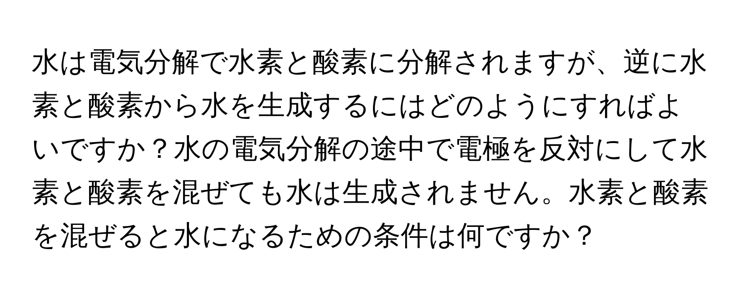 水は電気分解で水素と酸素に分解されますが、逆に水素と酸素から水を生成するにはどのようにすればよいですか？水の電気分解の途中で電極を反対にして水素と酸素を混ぜても水は生成されません。水素と酸素を混ぜると水になるための条件は何ですか？