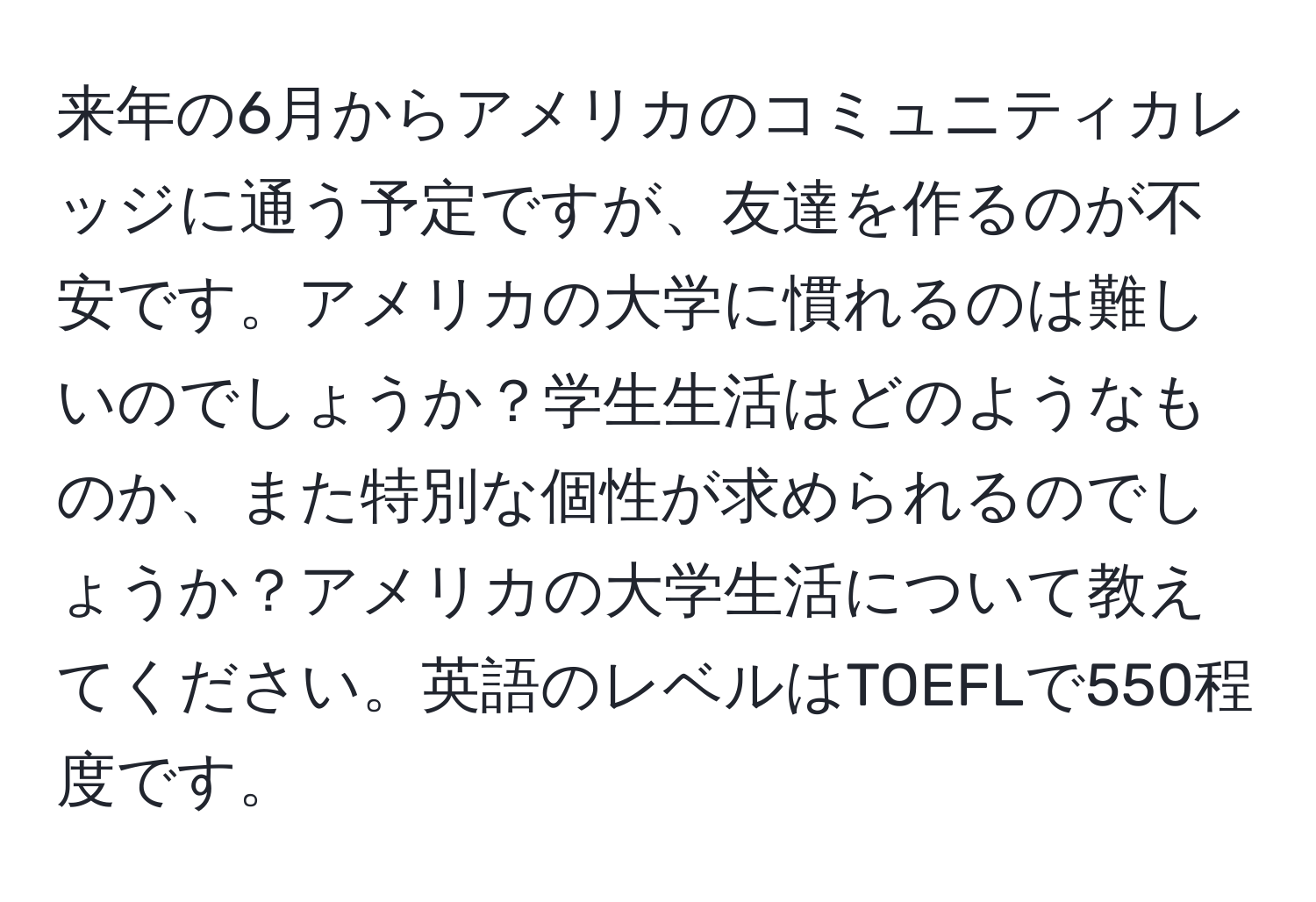 来年の6月からアメリカのコミュニティカレッジに通う予定ですが、友達を作るのが不安です。アメリカの大学に慣れるのは難しいのでしょうか？学生生活はどのようなものか、また特別な個性が求められるのでしょうか？アメリカの大学生活について教えてください。英語のレベルはTOEFLで550程度です。