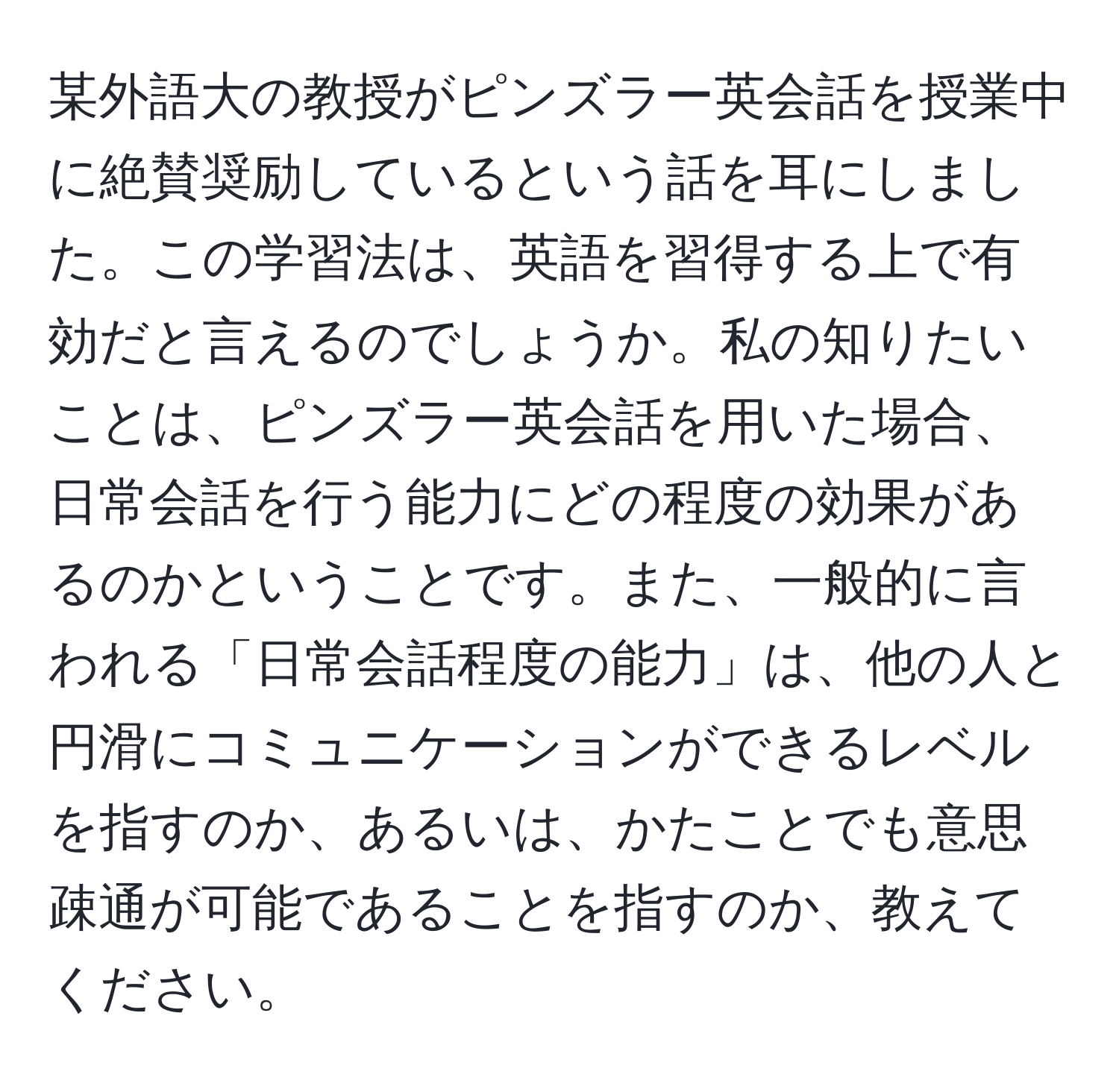 某外語大の教授がピンズラー英会話を授業中に絶賛奨励しているという話を耳にしました。この学習法は、英語を習得する上で有効だと言えるのでしょうか。私の知りたいことは、ピンズラー英会話を用いた場合、日常会話を行う能力にどの程度の効果があるのかということです。また、一般的に言われる「日常会話程度の能力」は、他の人と円滑にコミュニケーションができるレベルを指すのか、あるいは、かたことでも意思疎通が可能であることを指すのか、教えてください。