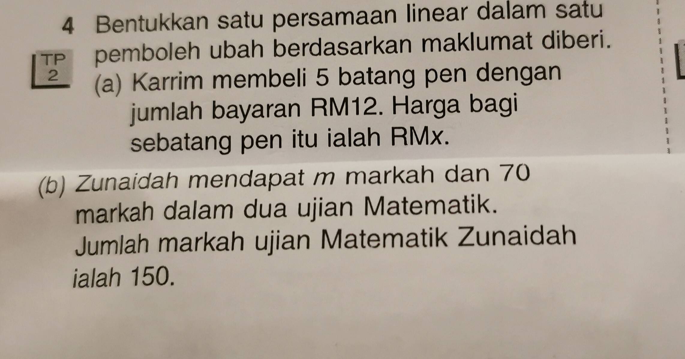 Bentukkan satu persamaan linear dalam satu 
TP pemboleh ubah berdasarkan maklumat diberi. 
2 
(a) Karrim membeli 5 batang pen dengan 
jumlah bayaran RM12. Harga bagi 
sebatang pen itu ialah RMx. 
(b) Zunaidah mendapat m markah dan 70
markah dalam dua ujian Matematik. 
Jumlah markah ujian Matematik Zunaidah 
ialah 150.