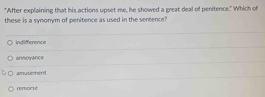 "After explaining that his actions upset me, he showed a great deal of penitence." Which of
these is a synonym of penitence as used in the sentence?
indifference
annoyance
amusement
remorse