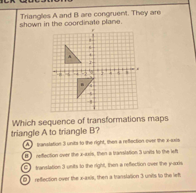 Triangles A and B are congruent. They are
shown in the coordinate plane.
Which sequence of transformations maps
triangle A to triangle B?
A translation 3 units to the right, then a reflection over the x-axis
B reflection over the x-axis, then a translation 3 units to the left
C translation 3 units to the right, then a reflection over the y-axis
D reflection over the x-axis, then a translation 3 units to the left