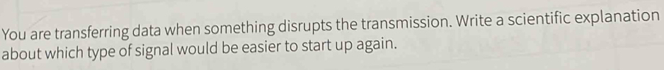 You are transferring data when something disrupts the transmission. Write a scientific explanation 
about which type of signal would be easier to start up again.