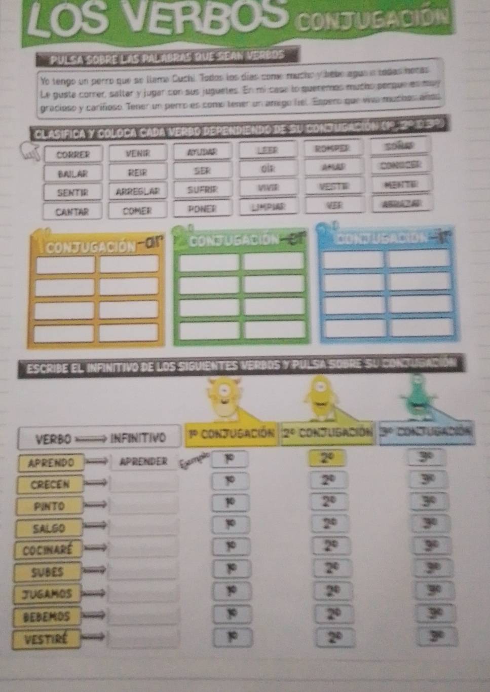LOS VERBOS CONJUSACION
pulsa sobre las palabras que sean verbos
Ye tengo un perro que se llame Cuchi. Todos los días come mucho y babe ague a tadas hocas
Le guste correr, saltar y jugar con sus juguetes. En micase to queremas mucho perque es many
gracioso y cariñoso. Tener un perro es como tener un amigo liel. Espero que viva muches años
Clasifica y coloca cada verbo dependiendo de su conjugaco  (1 0
CORRER VENIR AYLIDAR ⊥EER ROMSPER soles
BAILAR RESR SER oi AMAD
SENTIR ARREG⊥AR SUFRIR V VESTW
CANTAR COMER PONER UMPIR ABM A
D
ConJUGACIóN  O CONJUSACIóN CONJ USACION
escribe el infinitivo de los siguientes verbos y pulsa sobre su conjugac
