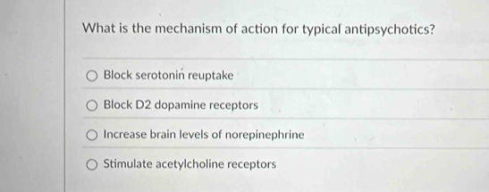 What is the mechanism of action for typical antipsychotics?
Block serotonin reuptake
Block D2 dopamine receptors
Increase brain levels of norepinephrine
Stimulate acetylcholine receptors