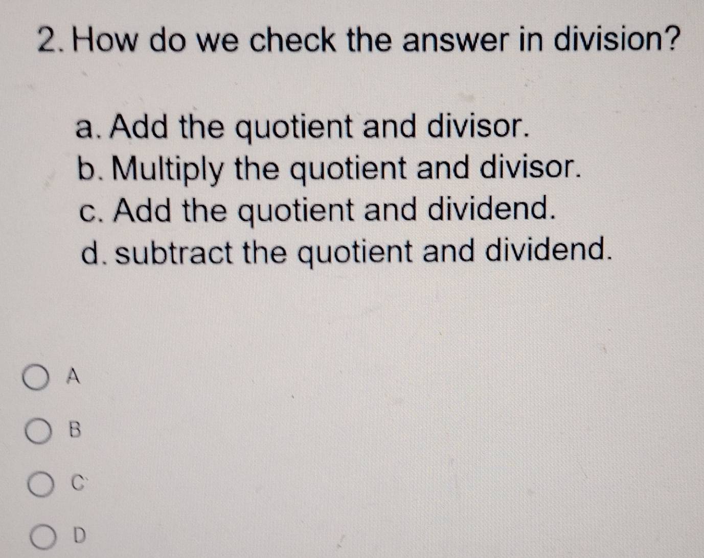 How do we check the answer in division?
a. Add the quotient and divisor.
b. Multiply the quotient and divisor.
c. Add the quotient and dividend.
d. subtract the quotient and dividend.
A
B
C
D