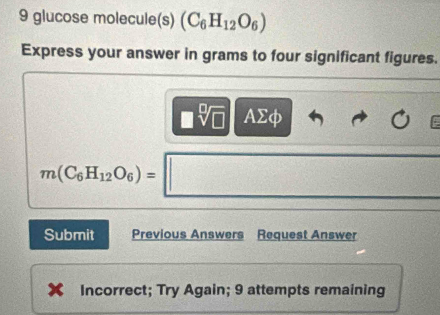 glucose molecule(s) (C_6H_12O_6)
Express your answer in grams to four significant figures.
sqrt[□](□ ) AΣφ
m(C_6H_12O_6)=□ C=0 =□°
Submit Previous Answers Request Answer 
Incorrect; Try Again; 9 attempts remaining