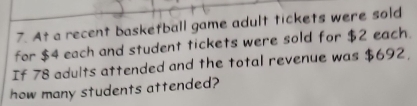 At a recent basketball game adult tickets were sold 
for $4 each and student tickets were sold for $2 each. 
If 78 adults attended and the total revenue was $692, 
how many students attended?