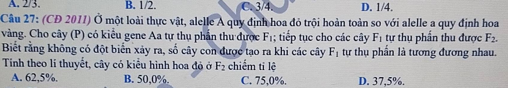 A. 2/3. B. 1/2. C. 3/4. D. 1/4.
Câu 27: (CD 2011) Ở một loài thực vật, alelle A quy định hoa đỏ trội hoàn toàn so với alelle a quy định hoa
vàng. Cho cây (P) có kiểu gene Aa tự thụ phần thu được F_1; tiếp tục cho các cây F_1 tự thụ phần thu được F_2. 
Biết rằng không có đột biến xảy ra, số cây con được tạo ra khi các cây F_1 tự thụ phần là tương đương nhau.
Tính theo lí thuyết, cây có kiểu hình hoa đỏ ở F_2 chiếm ti lệ
A. 62,5%. B. 50, 0%. C. 75, 0%. D. 37,5%.