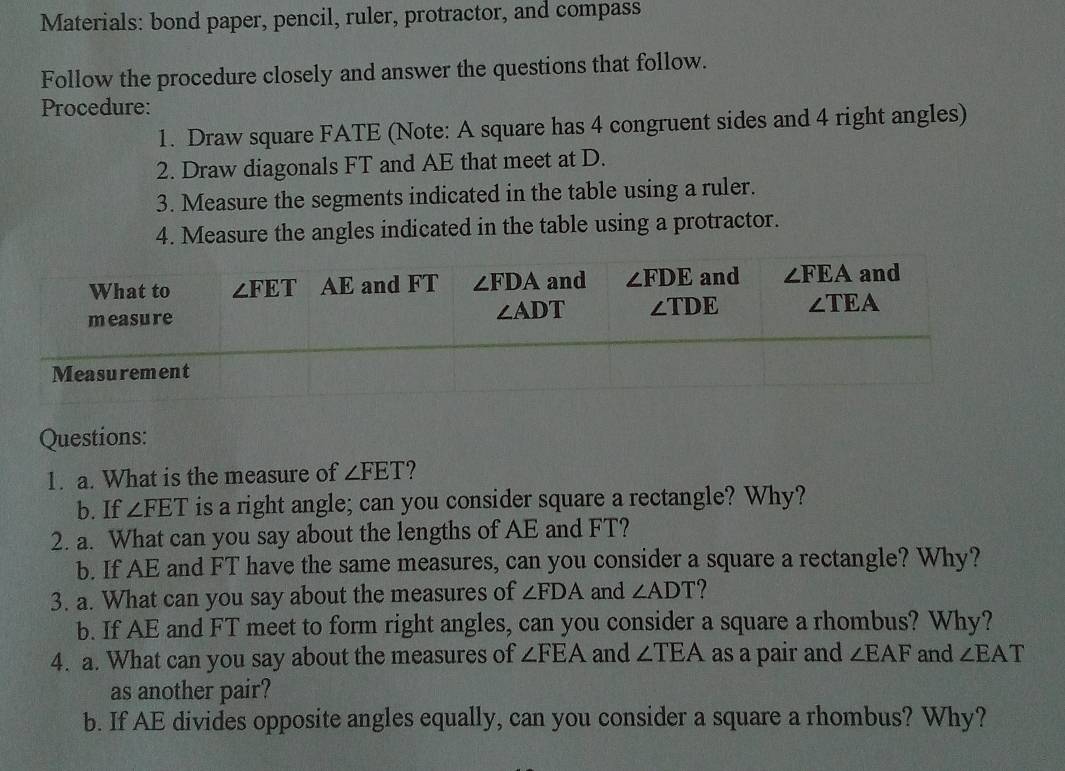 Materials: bond paper, pencil, ruler, protractor, and compass
Follow the procedure closely and answer the questions that follow.
Procedure:
1. Draw square FATE (Note: A square has 4 congruent sides and 4 right angles)
2. Draw diagonals FT and AE that meet at D.
3. Measure the segments indicated in the table using a ruler.
4. Measure the angles indicated in the table using a protractor.
Questions:
1. a. What is the measure of ∠ FET
b. If ∠ FET is a right angle; can you consider square a rectangle? Why?
2. a. What can you say about the lengths of AE and FT?
b. If AE and FT have the same measures, can you consider a square a rectangle? Why?
3. a. What can you say about the measures of ∠ FDA and ∠ ADT
b. If AE and FT meet to form right angles, can you consider a square a rhombus? Why?
4. a. What can you say about the measures of ∠ FEA and ∠ TEA as a pair and ∠ EAF and ∠ EAT
as another pair?
b. If AE divides opposite angles equally, can you consider a square a rhombus? Why?