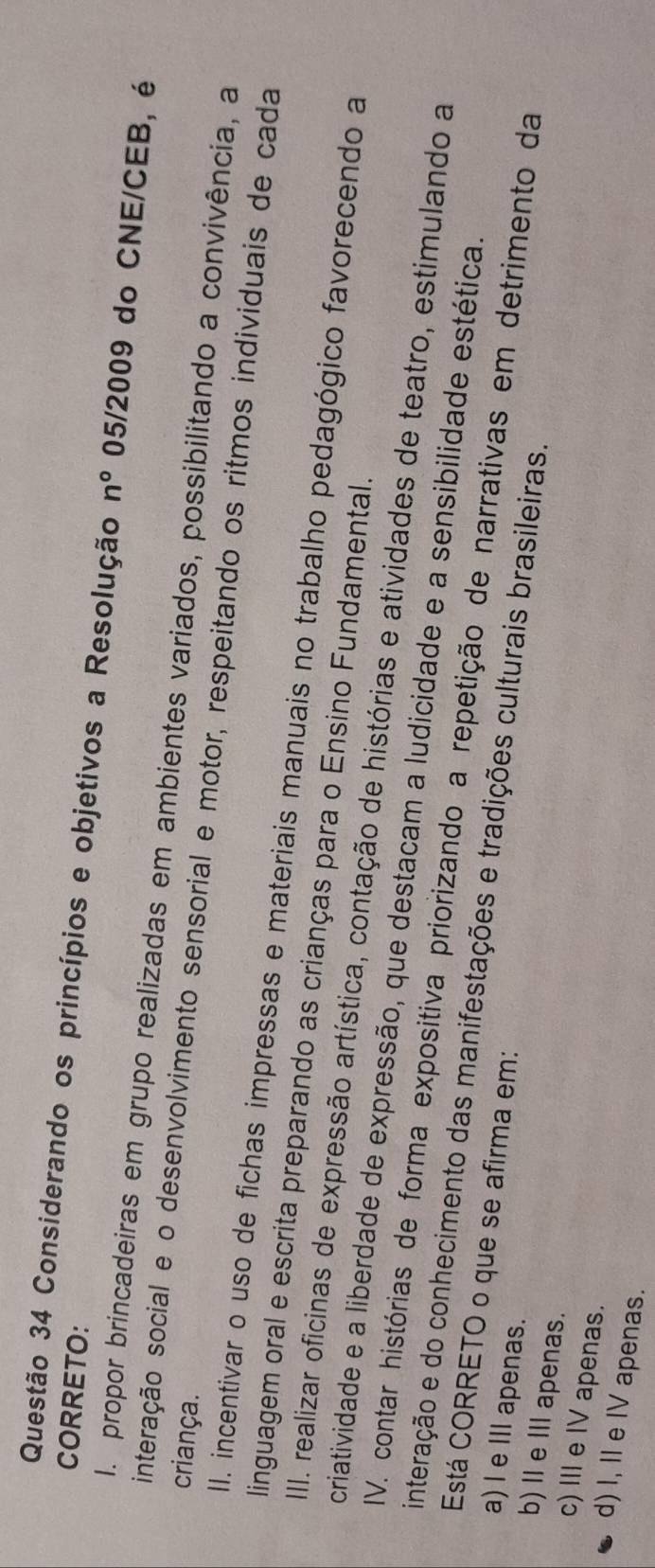 CORRETO:
Questão 34 Considerando os princípios e objetivos a Resolução n° 05/2009 do CNE/CEB, é
I. propor brincadeiras em grupo realizadas em ambientes variados, possibilitando a convivência, a
criança.
interação social e o desenvolvimento sensorial e motor, respeitando os ritmos individuais de cada
II. incentivar o uso de fichas impressas e materiais manuais no trabalho pedagógico favorecendo a
linguagem oral e escrita preparando as crianças para o Ensino Fundamental.
III. realizar oficinas de expressão artística, contação de histórias e atividades de teatro, estimulando a
criatividade e a liberdade de expressão, que destacam a ludicidade e a sensibilidade estética.
IV. contar histórias de forma expositiva priorizando a repetição de narrativas em detrimento da
interação e do conhecimento das manifestações e tradições culturais brasileiras.
Está CORRETO o que se afirma em:
a) l e I apenas.
b) I e I apenas.
c) I e IV apenas.
d) I, II e IV apenas.