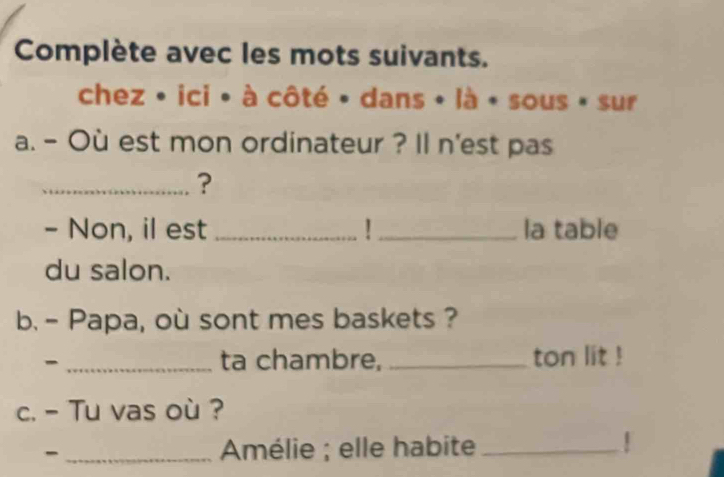 Complète avec les mots suivants. 
chez • ici • à côté • dans • là • sous » sur 
a. - Où est mon ordinateur ? Il n'est pas 
_? 
- Non, il est_ U _la table 
du salon. 
b. - Papa, où sont mes baskets ? 
_ 
ta chambre, _ton lit ! 
c. - Tu vas où ? 
- _ Amélie ; elle habite_