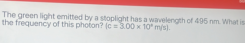 The green light emitted by a stoplight has a wavelength of 495 nm. What is 
the frequency of this photon? (c=3.00* 10^8m/s).