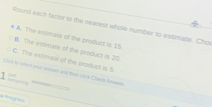 Round each factor to the nearest whole number to estimate. Cho
A. The estimate of the product is 15.
B. The estimate of the product is 20.
C. The estimate of the product is 5.
Click to select your answer and then click Check Answer.
part
1 remaining
w Progress