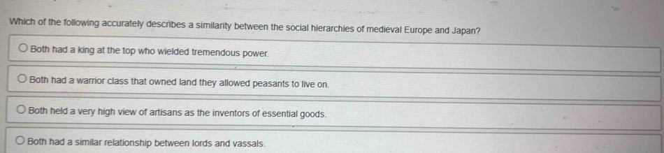 Which of the following accurately describes a similarity between the social hierarchies of medieval Europe and Japan?
Both had a king at the top who wielded tremendous power.
Both had a warrior class that owned land they allowed peasants to live on.
Both held a very high view of artisans as the inventors of essential goods.
Both had a similar relationship between lords and vassals.