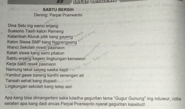 SABTU BERSIH 
Dening: Parpal Poerwanto 
Dina Setu ing wanci enjang 
Suasono Tasih katon Remeng 
Katambah Kluruk pitik kang gayeng 
Katon Siswa SMP kang Nggrengseng 
Wanci Sekolah miwiti pasinaon 
Katah siswa kang sami pitakon 
Sabtu enjang kagem lingkungan kemawon 
Kerja bakti resek pasinaon 
Namung tekat saiyeg saeka kapti 
Yambut gawe bareng kanthi senengen ati 
Tansah sehat kang diupadi 
Lingkungan sekolah kang tetep asri 
Apa kang bisa dimangerteni saka tuladha geguritan tema “Gugur Gunung” ing nduwur, coba 
seraten apa kang dadi ancas Parpal Poerwanto nyerat geguritan kasebut!