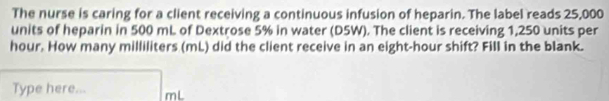 The nurse is caring for a client receiving a continuous infusion of heparin. The label reads 25,000
units of heparin in 500 mL of Dextrose 5% in water (D5W). The client is receiving 1,250 units per
hour. How many milliliters (mL) did the client receive in an eight-hour shift? Fill in the blank. 
Type here...
mL