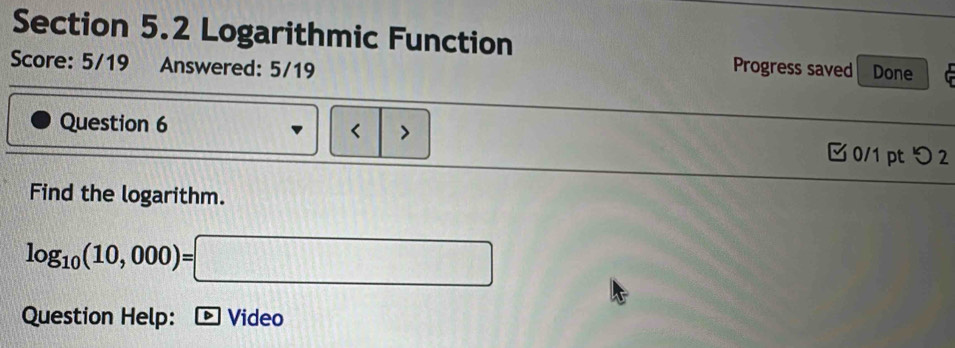 Logarithmic Function 
Score: 5/19 Answered: 5/19 Progress saved Done 
Question 6 < > 0/1 pt つ 2 
Find the logarithm.
log _10(10,000)=□
Question Help: D Video