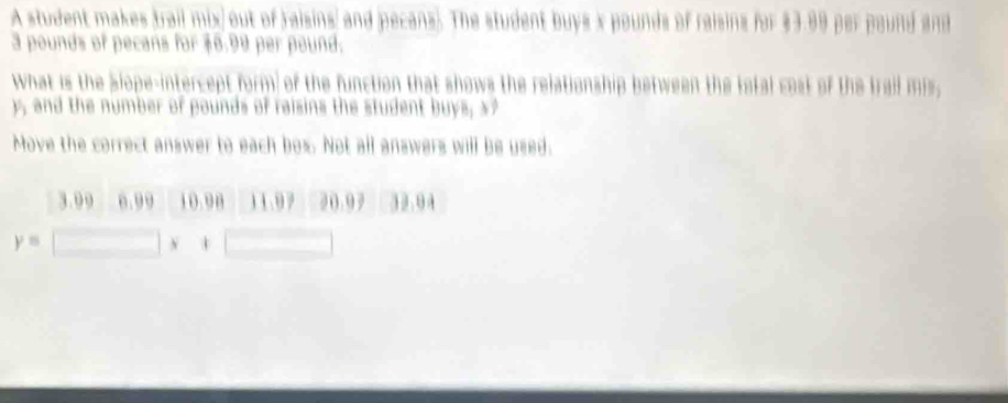 A student makes trail mix) out of raisins; and pecans). The student buys x pounds of raisins for $3.99 per pound and
3 pounds of pecans for $6.99 per pound.
what is the Slope-intercept form of the function that shows the relationship between the total cost of the trail mis,
, and the number of pounds of raisins the student buys, x
Move the correct answer to each box. Not all answers will be used.
3.99 0.99 10. 90 11.97 20.97 32.04
y=