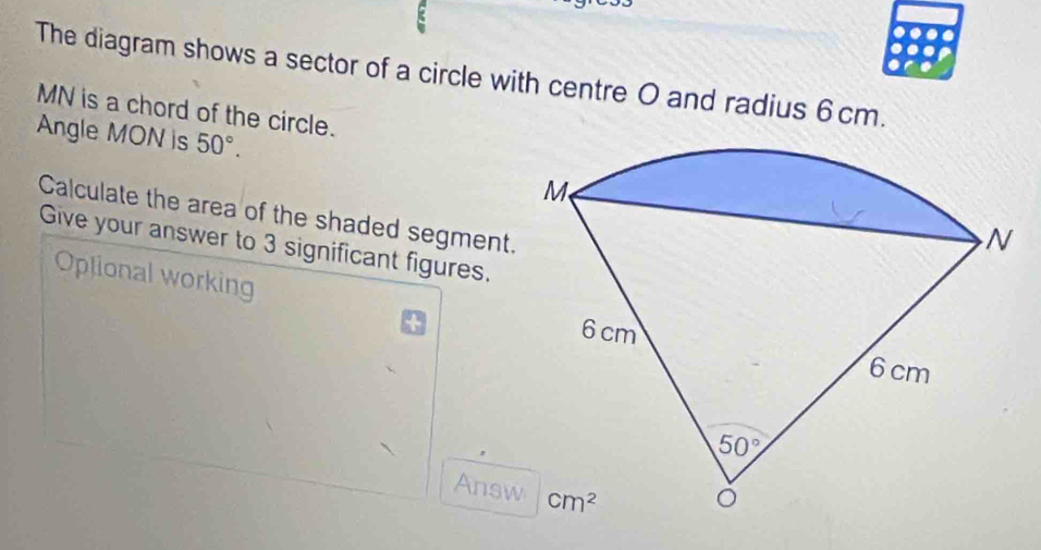 The diagram shows a sector of a circle with centre O and radius 6 cm.
MN is a chord of the circle.
Angle MON is 50°.
Calculate the area of the shaded segment.
Give your answer to 3 significant figures.
Oplional working
Answ