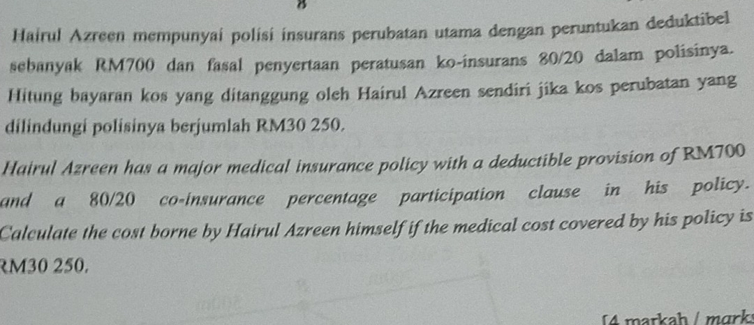 Hairul Azreen mempunyai polísi insurans perubatan utama dengan peruntukan deduktibel 
sebanyak RM700 dan fasal penyertaan peratusan ko-insurans 80/20 dalam polisinya. 
Hitung bayaran kos yang ditanggung oleh Hairul Azreen sendiri jika kos perubatan yang 
dilindungi polisinya berjumlah RM30 250. 
Hairul Azreen has a major medical insurance policy with a deductible provision of RM700
and a 80/20 co-insurance percentage participation clause in his policy. 
Calculate the cost borne by Hairul Azreen himself if the medical cost covered by his policy is
M30 250. 
4 markah / mɑrk