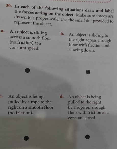 In each of the following situations draw and label 
the forces acting on the object. Make sure forces are 
drawn to a proper scale. Use the small dot provided to 
represent the object. 
a. An object is sliding b. An object is sliding to 
across a smooth floor the right across a rough 
(no friction) at a floor with friction and 
constant speed. slowing down. 
c. An object is being d. An object is being 
pulled by a rope to the pulled to the right 
right on a smooth floor by a rope on a rough 
(no friction). floor with friction at a 
constant speed.