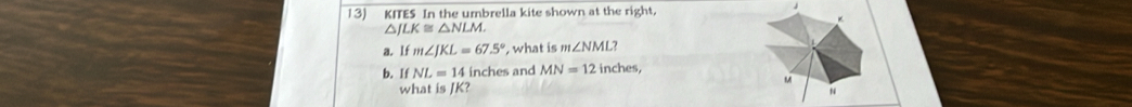 KITES In the umbrella kite shown at the right
△ JLK≌ △ NLM. 
a. lf m∠ JKL=67.5° , what is m∠ NML? 
b. If NL=14 inches and MN=12 inches,
M
what is JK?
N