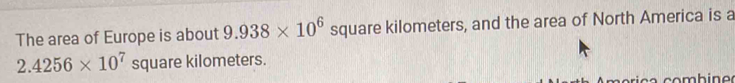 The area of Europe is about 9.938* 10^6 square kilometers, and the area of North America is a
2.4256* 10^7sq uare kilometers.