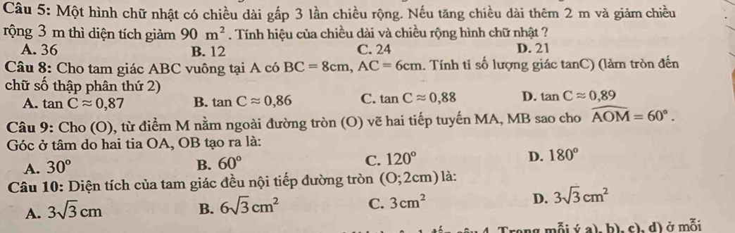 Một hình chữ nhật có chiều dài gấp 3 lần chiều rộng. Nếu tăng chiều dài thêm 2 m và giảm chiều
rộng 3 m thì diện tích giảm 90m^2. Tính hiệu của chiều dài và chiều rộng hình chữ nhật ?
A. 36 B. 12 C. 24 D. 21
Câu 8: Cho tam giác ABC vuông tại A có BC=8cm, AC=6cm. Tính tỉ số lượng giác tanC) (làm tròn đến
chữ số thập phân thứ 2)
A. tan Capprox 0,87 B. tan Capprox 0,86 C. tan Capprox 0,88 D. tan Capprox 0,89
Câu 9: Cho (0 ), từ điểm M nằm ngoài đường tròn (O) vẽ hai tiếp tuyến MA, MB sao cho widehat AOM=60°. 
Góc ở tâm do hai tia OA, OB tạo ra là:
A. 30°
B. 60°
C. 120° D. 180°
Câu 10: Diện tích của tam giác đều nội tiếp đường tròn ( 0^(·) 2cm) là:
C.
A. 3sqrt(3)cm B. 6sqrt(3)cm^2 3cm^2 D. 3sqrt(3)cm^2
(a)b)chd) ở mỗi