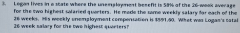 Logan lives in a state where the unemployment benefit is 58% of the 26-week average 
for the two highest salaried quarters. He made the same weekly salary for each of the
26 weeks. His weekly unemployment compensation is $591.60. What was Logan's total
26 week salary for the two highest quarters?