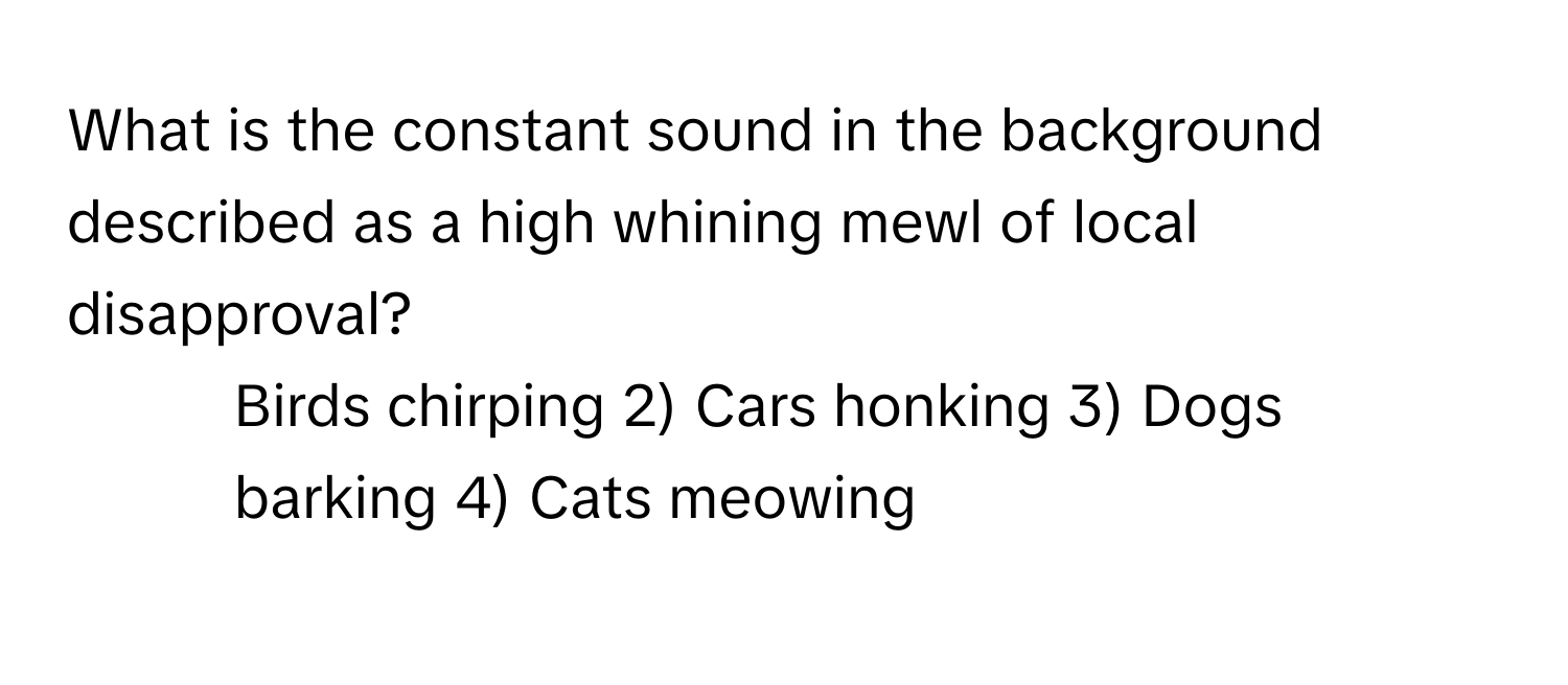 What is the constant sound in the background described as a high whining mewl of local disapproval? 
1) Birds chirping 2) Cars honking 3) Dogs barking 4) Cats meowing