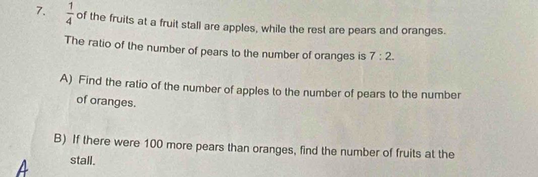  1/4  of the fruits at a fruit stall are apples, while the rest are pears and oranges. 
The ratio of the number of pears to the number of oranges is 7:2. 
A) Find the ratio of the number of apples to the number of pears to the number 
of oranges. 
B) If there were 100 more pears than oranges, find the number of fruits at the 
A stall.