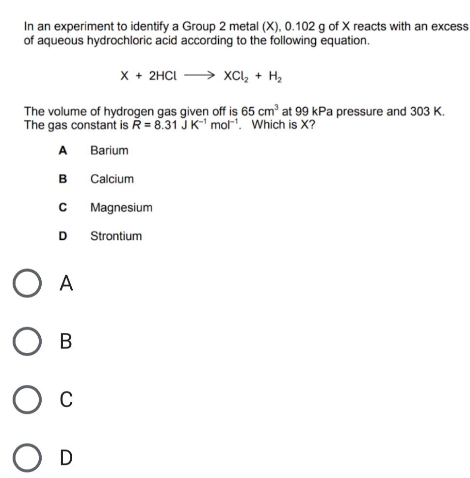 In an experiment to identify a Group 2 metal (X), 0.102 g of X reacts with an excess
of aqueous hydrochloric acid according to the following equation.
X+2HClto XCl_2+H_2
The volume of hydrogen gas given off is 65cm^3 at 99 kPa pressure and 303 K.
The gas constant is R=8.31JK^(-1)mol^(-1). Which is X?
A Barium
B Calcium
C Magnesium
D Strontium
A
B
C
D